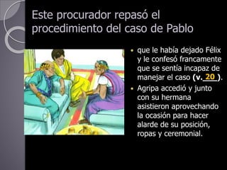 Este procurador repasó el
procedimiento del caso de Pablo
 que le había dejado Félix
y le confesó francamente
que se sentía incapaz de
manejar el caso (v.___).
 Agripa accedió y junto
con su hermana
asistieron aprovechando
la ocasión para hacer
alarde de su posición,
ropas y ceremonial.
20
 