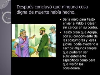 Después concluyó que ninguna cosa
digna de muerte había hecho.
 Sería malo para Festo
enviar a Pablo a César
sin cargos en su contra.
 Festo creía que Agripa,
con su conocimiento de
las costumbres y leyes
judías, podía ayudarlo a
escribir algunos cargos
que pudieran ser
suficientemente
específicos como para
que Nerón los
considerara.
 