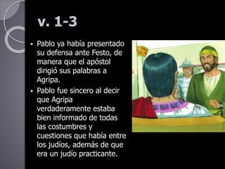 v. 1-3
 Pablo ya había presentado
su defensa ante Festo, de
manera que el apóstol
dirigió sus palabras a
Agripa.
 Pablo fue sincero al decir
que Agripa
verdaderamente estaba
bien informado de todas
las costumbres y
cuestiones que había entre
los judíos, además de que
era un judío practicante.
 