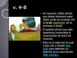v. 4-8
 En resumen, Pablo afirmó
que desde temprana edad
había vivido de acuerdo con
la (v.6) _________ de la
promesa a Israel.
 El apóstol afirmó que esta
esperanza involucraba la
resurrección de entre los
muertos.
 Esta es la razón por la cual
Cristo citó a Moisés (Ex.
3:6) para defender su
doctrina de la resurrección
(Mt. 22:32).
esperanza
 