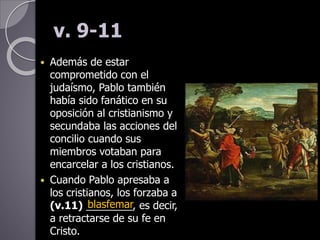 v. 9-11
 Además de estar
comprometido con el
judaísmo, Pablo también
había sido fanático en su
oposición al cristianismo y
secundaba las acciones del
concilio cuando sus
miembros votaban para
encarcelar a los cristianos.
 Cuando Pablo apresaba a
los cristianos, los forzaba a
(v.11) ________, es decir,
a retractarse de su fe en
Cristo.
blasfemar
 
