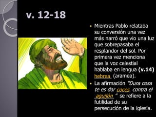 v. 12-18
 Mientras Pablo relataba
su conversión una vez
más narró que vio una luz
que sobrepasaba el
resplandor del sol. Por
primera vez menciona
que la voz celestial
hablaba en lengua (v.14)
______ (aramea).
 La afirmación “Dura cosa
te es dar _____ contra el
_______” se refiere a la
futilidad de su
persecución de la iglesia.
hebrea
coces
aguijón
 