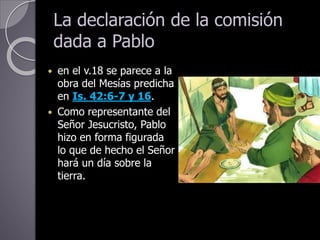 La declaración de la comisión
dada a Pablo
 en el v.18 se parece a la
obra del Mesías predicha
en Is. 42:6-7 y 16.
 Como representante del
Señor Jesucristo, Pablo
hizo en forma figurada
lo que de hecho el Señor
hará un día sobre la
tierra.
 