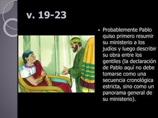 v. 19-23
 Probablemente Pablo
quiso primero resumir
su ministerio a los
judíos y luego describir
su obra entre los
gentiles (la declaración
de Pablo aquí no debe
tomarse como una
secuencia cronológica
estricta, sino como un
panorama general de
su ministerio).
 