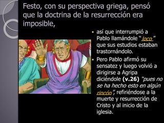 Festo, con su perspectiva griega, pensó
que la doctrina de la resurrección era
imposible,
 así que interrumpió a
Pablo llamándole “____”
que sus estudios estaban
trastornándolo.
 Pero Pablo afirmó su
sensatez y luego volvió a
dirigirse a Agripa
diciéndole (v.26) “pues no
se ha hecho esto en algún
_____”, refiriéndose a la
muerte y resurrección de
Cristo y al inicio de la
iglesia.
rincón
loco
 