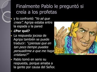 Finalmente Pablo le preguntó si
creía a los profetas
 y lo confrontó “Yo sé que
crees”. Agripa estaba entre
la espada y la pared
 ¿Por qué?
 La respuesta jocosa de
Agripa también se puede
traducir: “¿piensas que en
tan poco tiempo puedes
persuadirme a que me haga
cristiano?”
 Pablo tomó en serio su
respuesta, porque amaba a
la gente por causa del Señor.
 