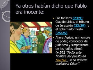 Ya otros habían dicho que Pablo
era inocente:
 Los fariseos (23:9);
Claudio Lisias, el tribuno
de Jerusalén (23:29); y
el gobernador Festo
(25:25).
 Ahora Agripa, un hombre
de poder, conocedor del
judaísmo y simpatizante
de los judíos afirmó
(v.32) “Podía este
hombre ser puesto en
_______, si no hubiera
apelado a César”.
libertad
 