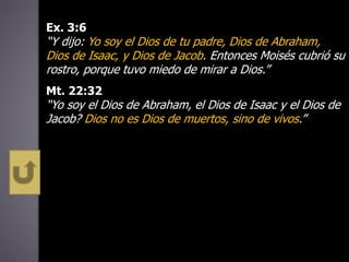 Ex. 3:6
“Y dijo: Yo soy el Dios de tu padre, Dios de Abraham,
Dios de Isaac, y Dios de Jacob. Entonces Moisés cubrió su
rostro, porque tuvo miedo de mirar a Dios.”
Mt. 22:32
“Yo soy el Dios de Abraham, el Dios de Isaac y el Dios de
Jacob? Dios no es Dios de muertos, sino de vivos.”
 