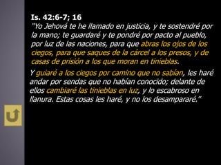 Is. 42:6-7; 16
“Yo Jehová te he llamado en justicia, y te sostendré por
la mano; te guardaré y te pondré por pacto al pueblo,
por luz de las naciones, para que abras los ojos de los
ciegos, para que saques de la cárcel a los presos, y de
casas de prisión a los que moran en tinieblas.
Y guiaré a los ciegos por camino que no sabían, les haré
andar por sendas que no habían conocido; delante de
ellos cambiaré las tinieblas en luz, y lo escabroso en
llanura. Estas cosas les haré, y no los desampararé.”
 