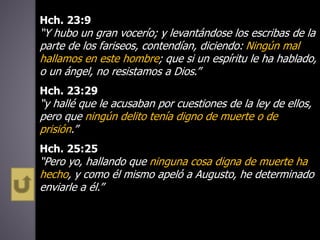 Hch. 23:9
“Y hubo un gran vocerío; y levantándose los escribas de la
parte de los fariseos, contendían, diciendo: Ningún mal
hallamos en este hombre; que si un espíritu le ha hablado,
o un ángel, no resistamos a Dios.”
Hch. 23:29
“y hallé que le acusaban por cuestiones de la ley de ellos,
pero que ningún delito tenía digno de muerte o de
prisión.”
Hch. 25:25
“Pero yo, hallando que ninguna cosa digna de muerte ha
hecho, y como él mismo apeló a Augusto, he determinado
enviarle a él.”
 