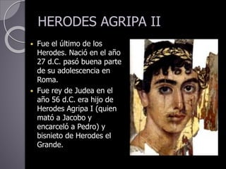 HERODES AGRIPA II
 Fue el último de los
Herodes. Nació en el año
27 d.C. pasó buena parte
de su adolescencia en
Roma.
 Fue rey de Judea en el
año 56 d.C. era hijo de
Herodes Agripa I (quien
mató a Jacobo y
encarceló a Pedro) y
bisnieto de Herodes el
Grande.
 