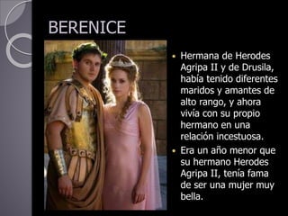 BERENICE
 Hermana de Herodes
Agripa II y de Drusila,
había tenido diferentes
maridos y amantes de
alto rango, y ahora
vivía con su propio
hermano en una
relación incestuosa.
 Era un año menor que
su hermano Herodes
Agripa II, tenía fama
de ser una mujer muy
bella.
 