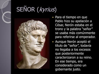 SEÑOR (kyrius)
 Para el tiempo en que
Pablo hizo su apelación a
César, Nerón estaba en el
trono y la palabra “señor”
se usaba más comúnmente
para referirse al emperador.
 Aunque Nerón aceptó el
título de “señor”, todavía
no llegaba a los excesos
que posteriormente
caracterizaron a su reino.
En ese tiempo, era
considerado como un
gobernante justo.
 