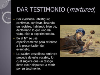 DAR TESTIMONIO (martureo)
 Dar evidencia, atestiguar,
confirmar, confesar, llevando
un registro, hablando bien de,
declarando lo que uno ha
visto, oído o experimentado.
 En el NT se usa
específicamente para referirse
a la presentación del
evangelio.
 La palabra castellana «mártir»
procede de este vocablo, lo
cual sugiere que un testigo
debe estar dispuesto a morir
por su testimonio.
 