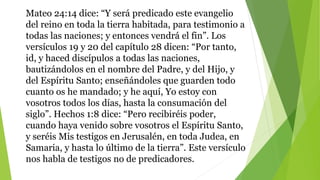Mateo 24:14 dice: “Y será predicado este evangelio
del reino en toda la tierra habitada, para testimonio a
todas las naciones; y entonces vendrá el fin”. Los
versículos 19 y 20 del capítulo 28 dicen: “Por tanto,
id, y haced discípulos a todas las naciones,
bautizándolos en el nombre del Padre, y del Hijo, y
del Espíritu Santo; enseñándoles que guarden todo
cuanto os he mandado; y he aquí, Yo estoy con
vosotros todos los días, hasta la consumación del
siglo”. Hechos 1:8 dice: “Pero recibiréis poder,
cuando haya venido sobre vosotros el Espíritu Santo,
y seréis Mis testigos en Jerusalén, en toda Judea, en
Samaria, y hasta lo último de la tierra”. Este versículo
nos habla de testigos no de predicadores.
 