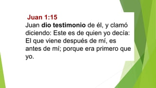 Juan 1:15
Juan dio testimonio de él, y clamó
diciendo: Este es de quien yo decía:
El que viene después de mí, es
antes de mí; porque era primero que
yo.
 