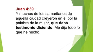Juan 4:39
Y muchos de los samaritanos de
aquella ciudad creyeron en él por la
palabra de la mujer, que daba
testimonio diciendo: Me dijo todo lo
que he hecho.
 