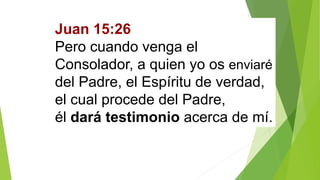 Juan 15:26
Pero cuando venga el
Consolador, a quien yo os enviaré
del Padre, el Espíritu de verdad,
el cual procede del Padre,
él dará testimonio acerca de mí.
 