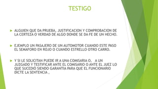 TESTIGO
 ALGUIEN QUE DA PRUEBA, JUSTIFICACION Y COMPROBACION DE
LA CERTEZA O VERDAD DE ALGO DONDE SE DA FE DE UN HECHO.
 EJEMPLO UN PASAJERO DE UN AUTOMOTOR CUANDO ESTE PASO
EL SEMAFORO EN ROJO O CUANDO ESTRELLO OTRO CARRO.
 Y SI LE SOLICITAN PUEDE IR A UNA COMISARIA O, A UN
JUZGADO Y TESTIFICAR ANTE EL COMISARIO O ANTE EL JUEZ LO
QUE SUCEDIÓ SIENDO GARANTIA PARA QUE EL FUNCIONARIO
DICTE LA SENTENCIA ,
 
