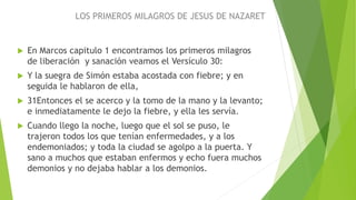 LOS PRIMEROS MILAGROS DE JESUS DE NAZARET
 En Marcos capitulo 1 encontramos los primeros milagros
de liberación y sanación veamos el Versículo 30:
 Y la suegra de Simón estaba acostada con fiebre; y en
seguida le hablaron de ella,
 31Entonces el se acerco y la tomo de la mano y la levanto;
e inmediatamente le dejo la fiebre, y ella les servía.
 Cuando llego la noche, luego que el sol se puso, le
trajeron todos los que tenían enfermedades, y a los
endemoniados; y toda la ciudad se agolpo a la puerta. Y
sano a muchos que estaban enfermos y echo fuera muchos
demonios y no dejaba hablar a los demonios.
 