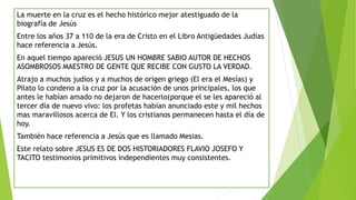 tercer
La muerte en la cruz es el hecho histórico mejor atestiguado de la
biografía de Jesús
Entre los años 37 a 110 de la era de Cristo en el Libro Antigüedades Judías
hace referencia a Jesús.
En aquel tiempo apareció JESUS UN HOMBRE SABIO AUTOR DE HECHOS
ASOMBROSOS MAESTRO DE GENTE QUE RECIBE CON GUSTO LA VERDAD.
Atrajo a muchos judíos y a muchos de origen griego (El era el Mesías) y
Pilato lo condeno a la cruz por la acusación de unos principales, los que
antes le habían amado no dejaron de hacerlo(porque el se les apareció al
tercer día de nuevo vivo: los profetas habían anunciado este y mil hechos
mas maravillosos acerca de El. Y los cristianos permanecen hasta el día de
hoy.
También hace referencia a Jesús que es llamado Mesias.
Este relato sobre JESUS ES DE DOS HISTORIADORES FLAVIO JOSEFO Y
TACITO testimonios primitivos independientes muy consistentes.
 