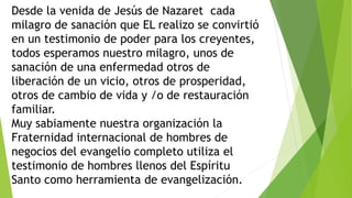 Desde la venida de Jesús de Nazaret cada
milagro de sanación que EL realizo se convirtió
en un testimonio de poder para los creyentes,
todos esperamos nuestro milagro, unos de
sanación de una enfermedad otros de
liberación de un vicio, otros de prosperidad,
otros de cambio de vida y /o de restauración
familiar.
Muy sabiamente nuestra organización la
Fraternidad internacional de hombres de
negocios del evangelio completo utiliza el
testimonio de hombres llenos del Espíritu
Santo como herramienta de evangelización.
 