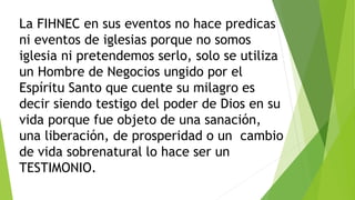 La FIHNEC en sus eventos no hace predicas
ni eventos de iglesias porque no somos
iglesia ni pretendemos serlo, solo se utiliza
un Hombre de Negocios ungido por el
Espíritu Santo que cuente su milagro es
decir siendo testigo del poder de Dios en su
vida porque fue objeto de una sanación,
una liberación, de prosperidad o un cambio
de vida sobrenatural lo hace ser un
TESTIMONIO.
 