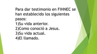 Para dar testimonio en FIHNEC se
han establecido los siguientes
pasos:
1)Su vida anterior.
2)Como conoció a Jesus.
3)Su vida actual.
4)El llamado.
 