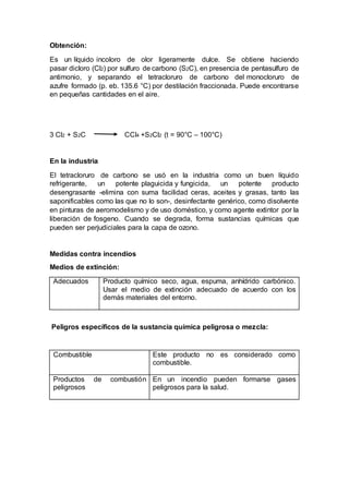 Obtención:
Es un líquido incoloro de olor ligeramente dulce. Se obtiene haciendo
pasar dicloro (Cl2) por sulfuro de carbono (S2C), en presencia de pentasulfuro de
antimonio, y separando el tetracloruro de carbono del monocloruro de
azufre formado (p. eb. 135.6 °C) por destilación fraccionada. Puede encontrarse
en pequeñas cantidades en el aire.
3 Cl2 + S2C CCl4 +S2Cl2 (t = 90°C – 100°C)
En la industria
El tetracloruro de carbono se usó en la industria como un buen líquido
refrigerante, un potente plaguicida y fungicida, un potente producto
desengrasante -elimina con suma facilidad ceras, aceites y grasas, tanto las
saponificables como las que no lo son-, desinfectante genérico, como disolvente
en pinturas de aeromodelismo y de uso doméstico, y como agente extintor por la
liberación de fosgeno. Cuando se degrada, forma sustancias químicas que
pueden ser perjudiciales para la capa de ozono.
Medidas contra incendios
Medios de extinción:
Adecuados Producto químico seco, agua, espuma, anhídrido carbónico.
Usar el medio de extinción adecuado de acuerdo con los
demás materiales del entorno.
Peligros específicos de la sustancia química peligrosa o mezcla:
Combustible Este producto no es considerado como
combustible.
Productos de combustión
peligrosos
En un incendio pueden formarse gases
peligrosos para la salud.
 