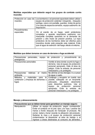 Medidas especiales que deberán seguir los grupos de combate contra
incendio:
Protección en caso de
incendio:
Los bomberos o el personal capacitado deben utilizar
equipo de protección estándar incluyendo, chaqueta
ignifuga, casco con pantalla, guantes, botas de goma
y en caso de espacioscerrados, equipo autónomo de
respiración.
Procedimientos
especiales En el evento de un fuego, vestir protectores
completos y aparato respiratorio autónomo con
mascarilla completa operando en la demanda de
presión u otro modo de presión positiva. La ropa
protectora de los bomberos debe ser efectiva para
incendios donde está presente este material. Evite
que el agua de extinción del fuego afecte el entorno.
Medidas que deben tomarse en caso de derrame o fuga accidental
Precauciones personales, equipo de protección y procedimiento de
emergencia:
Precauciones personales Ventile el área donde ocurrió la fuga o
derrame. Use el equipo de protección
personal apropiado. Aísle el área de
peligro. Evite la entrada de personal
innecesario y no protegido.
Precauciones relativas al medio
ambiente
No elimine en los drenajes ni a cursos
de agua o suelo.
Métodos y materiales para la
contención y limpieza de derrames o
fugas
Contenga y recupere en cuanto sea
posible, colóquelo en un recipiente
adecuado, etiquetado claramente
para desechos químicos. Use el
equipo de protección personal
apropiado. Evite la entrada de
personal innecesario y no protegido.
Manejo y almacenamiento
Precauciones que se deben tomar para garantizar un manejo seguro:
Manipulación Utilizar un equipo de protección, según corresponda.
Evitar el contacto en la piel, ojos y la ropa. Lavarse las
manos a fondo después de manipular el producto. No
comer, beber y fumar durante la utilización del producto.
Quitarse la ropa y el equipo de protección personal
contaminados al abandonar el área de trabajo o al
ingresar a áreas destinadas al consumo de alimentos.
 