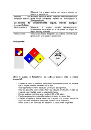 Manipule los envases vacíos con cuidado porque los
residuos son tóxicos.
Medidas de
protección técnicas
Proteger de daños físicos, seguir las medidas adecuadas
para evitar accidentes durante su manipulación o
almacenamiento.
Condiciones de almacenamiento seguro, incluida cualquier
incompatibilidad:
Almacenamiento Mantener el envase cerrado herméticamente.
Consérvese únicamente en el recipiente de origen, en
lugar fresco y ventilado.
Incompatibles Almacenar alejado de agentes oxidantes o productos que
promuevan una reacción exotérmica.
Pictogramas:
¿Qué le sucede al tetracloruro de carbono cuando entra al medio
ambiente?
 Cuando se libera al ambiente se moviliza rápidamente al aire, de manera
que la mayor parte se encuentra en el aire.
 Se evapora rápidamente del suelo y del agua de superficie.
 Sólo una pequeña cantidad se adhiere a partículas en el suelo; el resto se
evapora o se moviliza hacia el agua subterránea.
 Es muy estable en el aire (vida media de 30 a 100 años).
 Puede ser degradado o transformado en el suelo en varios días.
 Cuando se degrada, forma sustancias químicas que pueden destruir la
capa de ozono localizada en la parte superior de la atmósfera.
 No se acumula en animales. No sabemos si se acumula en plantas.
 