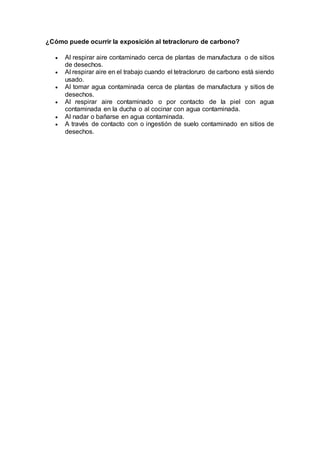 ¿Cómo puede ocurrir la exposición al tetracloruro de carbono?
 Al respirar aire contaminado cerca de plantas de manufactura o de sitios
de desechos.
 Al respirar aire en el trabajo cuando el tetracloruro de carbono está siendo
usado.
 Al tomar agua contaminada cerca de plantas de manufactura y sitios de
desechos.
 Al respirar aire contaminado o por contacto de la piel con agua
contaminada en la ducha o al cocinar con agua contaminada.
 Al nadar o bañarse en agua contaminada.
 A través de contacto con o ingestión de suelo contaminado en sitios de
desechos.
 