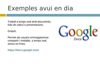 Exemples avui en dia
Treball a temps real amb documents,
fulls de càlcul o presentacions.

Gratuït.

Permet als usuaris emmagatzemar,
compartir i treballar, a temps real,
arxius en línea.

https://docs.google.com/
 