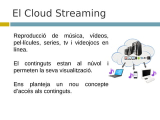 El Cloud Streaming

Reproducció de música, vídeos,
pel·lícules, series, tv i videojocs en
línea.

El continguts estan al núvol         i
permeten la seva visualització.

Ens planteja un nou         concepte
d’accés als continguts.
 