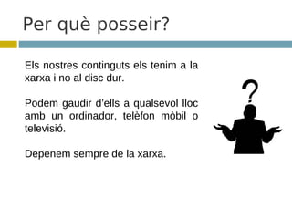 Per què posseir?

Els nostres continguts els tenim a la
xarxa i no al disc dur.

Podem gaudir d’ells a qualsevol lloc
amb un ordinador, telèfon mòbil o
televisió.

Depenem sempre de la xarxa.
 