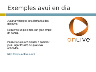 Exemples avui en dia
Jugar a videojocs sota demanda des
del núvol.

Requereix un pc o mac i un gran ample
de banda.


Permet als usuaris alquilar o comprar
jocs i jugar-los des de qualsevol
ordinador.

http://www.onlive.com/
 
