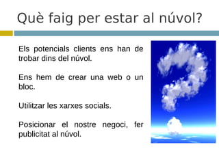 Què faig per estar al núvol?

Els potencials clients ens han de
trobar dins del núvol.

Ens hem de crear una web o un
bloc.

Utilitzar les xarxes socials.

Posicionar el nostre negoci, fer
publicitat al núvol.
 