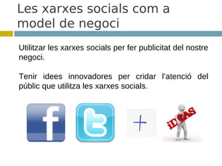 Les xarxes socials com a
model de negoci
Utilitzar les xarxes socials per fer publicitat del nostre
negoci.

Tenir idees innovadores per cridar l’atenció del
públic que utilitza les xarxes socials.
 