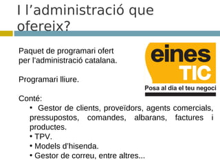 I l’administració que
ofereix?
Paquet de programari ofert
per l’administració catalana.

Programari lliure.

Conté:
  • Gestor de clients, proveïdors, agents comercials,
  pressupostos, comandes, albarans, factures i
  productes.
  • TPV.
  • Models d’hisenda.
  • Gestor de correu, entre altres...
 