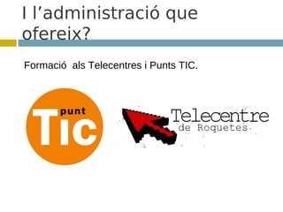 I l’administració que
ofereix?
Formació als Telecentres i Punts TIC.
 