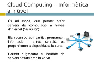 Cloud Computing – Informàtica
al núvol
És un model que permet oferir
serveis de computació a través
d’Internet (“el núvol”).

Els recursos compartits, programari,
informació i altres serveis, es
proporcionen a dispositius a la carta.

Permet augmentar el nombre de
serveis basats amb la xarxa.
 