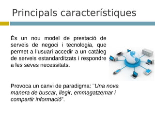 Principals característiques

És un nou model de prestació de
serveis de negoci i tecnologia, que
permet a l’usuari accedir a un catàleg
de serveis estandarditzats i respondre
a les seves necessitats.


Provoca un canvi de paradigma: ¨Una nova
manera de buscar, llegir, emmagatzemar i
compartir informació”.
 
