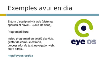 Exemples avui en dia

Entorn d’escriptori via web (sistema
operatiu al núvol – Cloud Desktop).

Programari lliure.

Inclou programari en gestió d’arxius,
gestor de correu electrònic,
processador de text, navegador web,
entre altres...

http://eyeos.org/ca
 