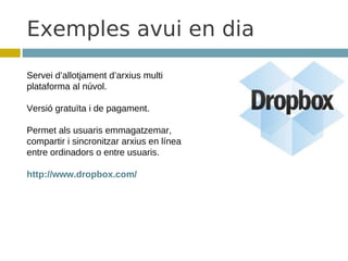 Exemples avui en dia
Servei d’allotjament d’arxius multi
plataforma al núvol.

Versió gratuïta i de pagament.

Permet als usuaris emmagatzemar,
compartir i sincronitzar arxius en línea
entre ordinadors o entre usuaris.

http://www.dropbox.com/
 