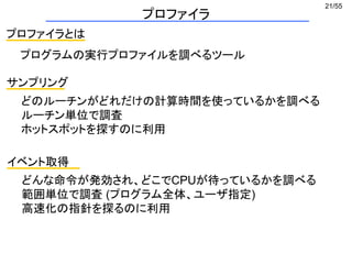 21/55
プロファイラ
プロファイラとは
プログラムの実行プロファイルを調べるツール
サンプリング
どのルーチンがどれだけの計算時間を使っているかを調べる
ルーチン単位で調査
ホットスポットを探すのに利用
イベント取得
どんな命令が発効され、どこでCPUが待っているかを調べる
範囲単位で調査 (プログラム全体、ユーザ指定)
高速化の指針を探るのに利用
 