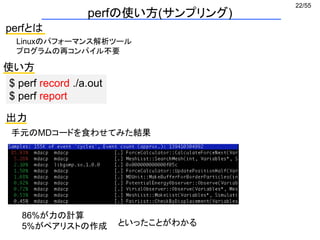 22/55
perfの使い方(サンプリング)
perfとは
Linuxのパフォーマンス解析ツール
プログラムの再コンパイル不要
使い方
$ perf record ./a.out
$ perf report
出力
86%が力の計算
5%がペアリストの作成
手元のMDコードを食わせてみた結果
といったことがわかる
 