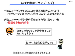 23/55
結果の解釈 (サンプリング)
一部のルーチンが80%以上の計算時間を占めている
→そのルーチンがホットスポットなので、高速化を試みる
多数のルーチンが計算時間をほぼ均等に使っている
→最適化をあきらめる
世の中あきらめも肝心です
あきらめたらそこで試合終了じゃ
ないんですか？
※最適化は、常に費用対効果を考えること
 