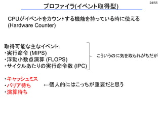 24/55
プロファイラ(イベント取得型)
CPUがイベントをカウントする機能を持っている時に使える
(Hardware Counter)
こういうのに気を取られがちだが
←個人的にはこっちが重要だと思う
取得可能な主なイベント：
・実行命令 (MIPS)
・浮動小数点演算 (FLOPS)
・サイクルあたりの実行命令数 (IPC)
・キャッシュミス
・バリア待ち
・演算待ち
 