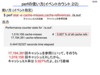 26/55
perfの使い方(イベントカウント 2/2)
使い方 (イベント指定)
$ perf stat -e cache-misses,cache-references ./a.out
出力
Performance counter stats for './a.out':
1,019,158 cache-misses # 5.927 % of all cache refs
17,194,391 cache-references
0.444152327 seconds time elapsed
キャッシュミスの回数 キャッシュの参照回数
17,194,391回キャッシュを参照にいって、そのうち
1,019,158 回キャッシュミスしたから、
キャッシュミス率は 5.927%だよ、という意味
 