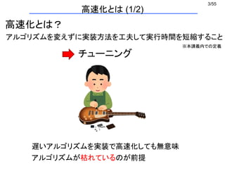 3/55
高速化とは (1/2)
高速化とは？
アルゴリズムを変えずに実装方法を工夫して実行時間を短縮すること
アルゴリズムが枯れているのが前提
遅いアルゴリズムを実装で高速化しても無意味
チューニング
※本講義内での定義
 